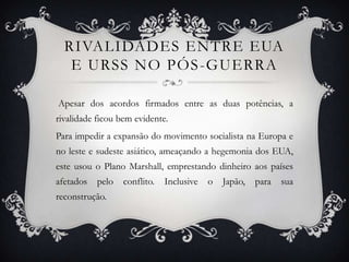 RIVALIDADES ENTRE EUA
E URSS NO PÓS-GUERRA
Apesar dos acordos firmados entre as duas potências, a
rivalidade ficou bem evidente.
Para impedir a expansão do movimento socialista na Europa e
no leste e sudeste asiático, ameaçando a hegemonia dos EUA,
este usou o Plano Marshall, emprestando dinheiro aos países
afetados pelo conflito. Inclusive o Japão, para sua
reconstrução.
 