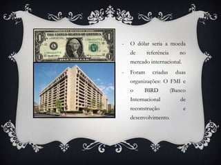 - O dólar seria a moeda
de referência no
mercado internacional.
- Foram criadas duas
organizações: O FMI e
o BIRD (Banco
Internacional de
reconstrução e
desenvolvimento.
 