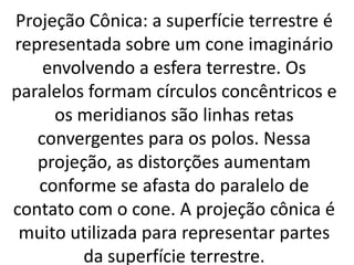 Projeção Cônica: a superfície terrestre é
representada sobre um cone imaginário
envolvendo a esfera terrestre. Os
paralelos formam círculos concêntricos e
os meridianos são linhas retas
convergentes para os polos. Nessa
projeção, as distorções aumentam
conforme se afasta do paralelo de
contato com o cone. A projeção cônica é
muito utilizada para representar partes
da superfície terrestre.
 