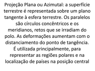 Projeção Plana ou Azimutal: a superfície
terrestre é representada sobre um plano
tangente à esfera terrestre. Os paralelos
são círculos concêntricos e os
meridianos, retos que se irradiam do
polo. As deformações aumentam com o
distanciamento do ponto de tangência.
É utilizada principalmente, para
representar as regiões polares e na
localização de países na posição central
 