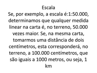 Escala
Se, por exemplo, a escala é:1:50.000,
determinamos que qualquer medida
linear na carta é, no terreno, 50.000
vezes maior. Se, na mesma carta,
tomarmos uma distância de dois
centímetros, esta corresponderá, no
terreno, a 100.000 centímetros, que
são iguais a 1000 metros, ou seja, 1
km
 
