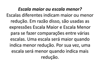 Escala maior ou escala menor?
Escalas diferentes indicam maior ou menor
redução. Em razão disso, são usadas as
expressões Escala Maior e Escala Menor
para se fazer comparações entre várias
escalas. Uma escala será maior quando
indica menor redução. Por sua vez, uma
escala será menor quando indica mais
redução.
 