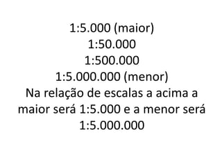 1:5.000 (maior)
1:50.000
1:500.000
1:5.000.000 (menor)
Na relação de escalas a acima a
maior será 1:5.000 e a menor será
1:5.000.000
 