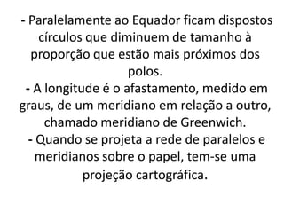 - Paralelamente ao Equador ficam dispostos
círculos que diminuem de tamanho à
proporção que estão mais próximos dos
polos.
- A longitude é o afastamento, medido em
graus, de um meridiano em relação a outro,
chamado meridiano de Greenwich.
- Quando se projeta a rede de paralelos e
meridianos sobre o papel, tem-se uma
projeção cartográfica.
 