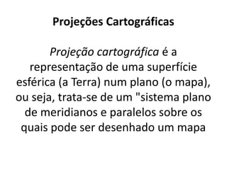 Projeções Cartográficas
Projeção cartográfica é a
representação de uma superfície
esférica (a Terra) num plano (o mapa),
ou seja, trata-se de um "sistema plano
de meridianos e paralelos sobre os
quais pode ser desenhado um mapa
 