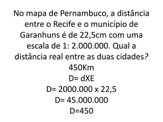 No mapa de Pernambuco, a distância
entre o Recife e o município de
Garanhuns é de 22,5cm com uma
escala de 1: 2.000.000. Qual a
distância real entre as duas cidades?
450Km
D= dXE
D= 2000.000 x 22,5
D= 45.000.000
D=450
 