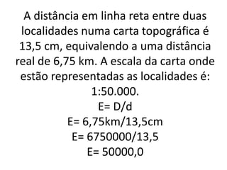 A distância em linha reta entre duas
localidades numa carta topográfica é
13,5 cm, equivalendo a uma distância
real de 6,75 km. A escala da carta onde
estão representadas as localidades é:
1:50.000.
E= D/d
E= 6,75km/13,5cm
E= 6750000/13,5
E= 50000,0
 