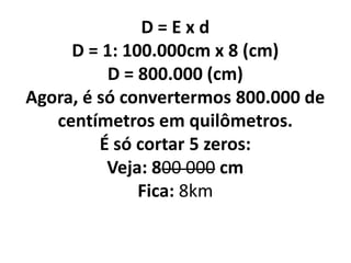 D = E x d
D = 1: 100.000cm x 8 (cm)
D = 800.000 (cm)
Agora, é só convertermos 800.000 de
centímetros em quilômetros.
É só cortar 5 zeros:
Veja: 800 000 cm
Fica: 8km
 