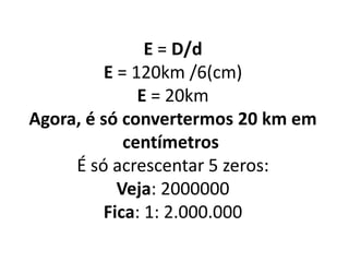 E = D/d
E = 120km /6(cm)
E = 20km
Agora, é só convertermos 20 km em
centímetros
É só acrescentar 5 zeros:
Veja: 2000000
Fica: 1: 2.000.000
 