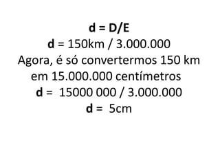 d = D/E
d = 150km / 3.000.000
Agora, é só convertermos 150 km
em 15.000.000 centímetros
d = 15000 000 / 3.000.000
d = 5cm
 