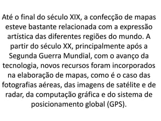 Até o final do século XIX, a confecção de mapas
esteve bastante relacionada com a expressão
artística das diferentes regiões do mundo. A
partir do século XX, principalmente após a
Segunda Guerra Mundial, com o avanço da
tecnologia, novos recursos foram incorporados
na elaboração de mapas, como é o caso das
fotografias aéreas, das imagens de satélite e de
radar, da computação gráfica e do sistema de
posicionamento global (GPS).
 