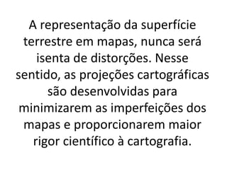 A representação da superfície
terrestre em mapas, nunca será
isenta de distorções. Nesse
sentido, as projeções cartográficas
são desenvolvidas para
minimizarem as imperfeições dos
mapas e proporcionarem maior
rigor científico à cartografia.
 