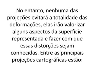 No entanto, nenhuma das
projeções evitará a totalidade das
deformações, elas irão valorizar
alguns aspectos da superfície
representada e fazer com que
essas distorções sejam
conhecidas. Entre as principais
projeções cartográficas estão:
 