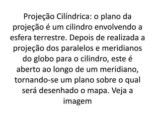 Projeção Cilíndrica: o plano da
projeção é um cilindro envolvendo a
esfera terrestre. Depois de realizada a
projeção dos paralelos e meridianos
do globo para o cilindro, este é
aberto ao longo de um meridiano,
tornando-se um plano sobre o qual
será desenhado o mapa. Veja a
imagem
 