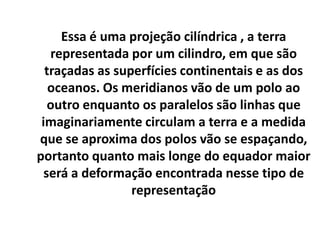 Essa é uma projeção cilíndrica , a terra
representada por um cilindro, em que são
traçadas as superfícies continentais e as dos
oceanos. Os meridianos vão de um polo ao
outro enquanto os paralelos são linhas que
imaginariamente circulam a terra e a medida
que se aproxima dos polos vão se espaçando,
portanto quanto mais longe do equador maior
será a deformação encontrada nesse tipo de
representação
 