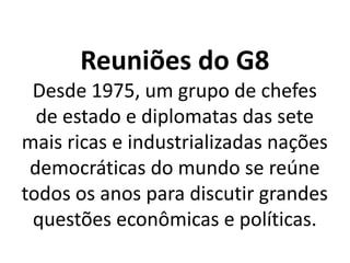 Reuniões do G8
Desde 1975, um grupo de chefes
de estado e diplomatas das sete
mais ricas e industrializadas nações
democráticas do mundo se reúne
todos os anos para discutir grandes
questões econômicas e políticas.
 
