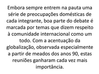Embora sempre entrem na pauta uma
série de preocupações domésticas de
cada integrante, boa parte do debate é
marcada por temas que dizem respeito
à comunidade internacional como um
todo. Com a acentuação da
globalização, observada especialmente
a partir de meados dos anos 90, estas
reuniões ganharam cada vez mais
importância.
 