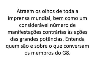 Atraem os olhos de toda a
imprensa mundial, bem como um
considerável número de
manifestações contrárias às ações
das grandes potências. Entenda
quem são e sobre o que conversam
os membros do G8.
 