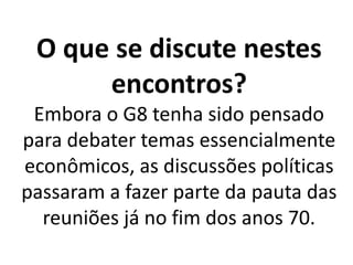 O que se discute nestes
encontros?
Embora o G8 tenha sido pensado
para debater temas essencialmente
econômicos, as discussões políticas
passaram a fazer parte da pauta das
reuniões já no fim dos anos 70.
 