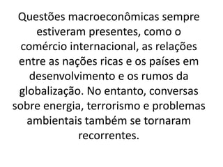 Questões macroeconômicas sempre
estiveram presentes, como o
comércio internacional, as relações
entre as nações ricas e os países em
desenvolvimento e os rumos da
globalização. No entanto, conversas
sobre energia, terrorismo e problemas
ambientais também se tornaram
recorrentes.
 