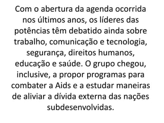 Com o abertura da agenda ocorrida
nos últimos anos, os líderes das
potências têm debatido ainda sobre
trabalho, comunicação e tecnologia,
segurança, direitos humanos,
educação e saúde. O grupo chegou,
inclusive, a propor programas para
combater a Aids e a estudar maneiras
de aliviar a dívida externa das nações
subdesenvolvidas.
 