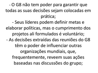 - O G8 não tem poder para garantir que
todas as suas decisões sejam colocadas em
prática;
- Seus líderes podem definir metas e
elaborar políticas, mas o cumprimento dos
projetos ali formulados é voluntário;
- As decisões extraídas das reuniões do G8
têm o poder de influenciar outras
organizações mundiais, que,
frequentemente, reveem suas ações
baseadas nas discussões do grupo;
 