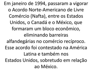 Em janeiro de 1994, passaram a vigorar
o Acordo Norte-Americano de Livre
Comércio (Nafta), entre os Estados
Unidos, o Canadá e o México, que
formaram um bloco econômico,
eliminando barreiras
alfandegárias no comércio recíproco.
Esse acordo foi contestado na América
Latina e também nos
Estados Unidos, sobretudo em relação
ao México.
 