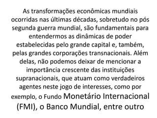 As transformações econômicas mundiais
ocorridas nas últimas décadas, sobretudo no pós
segunda guerra mundial, são fundamentais para
entendermos as dinâmicas de poder
estabelecidas pelo grande capital e, também,
pelas grandes corporações transnacionais. Além
delas, não podemos deixar de mencionar a
importância crescente das instituições
supranacionais, que atuam como verdadeiros
agentes neste jogo de interesses, como por
exemplo, o Fundo Monetário Internacional
(FMI), o Banco Mundial, entre outro
 