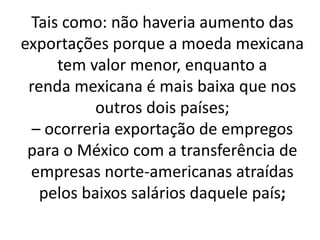 Tais como: não haveria aumento das
exportações porque a moeda mexicana
tem valor menor, enquanto a
renda mexicana é mais baixa que nos
outros dois países;
– ocorreria exportação de empregos
para o México com a transferência de
empresas norte-americanas atraídas
pelos baixos salários daquele país;
 