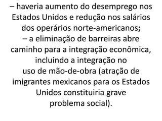 – haveria aumento do desemprego nos
Estados Unidos e redução nos salários
dos operários norte-americanos;
– a eliminação de barreiras abre
caminho para a integração econômica,
incluindo a integração no
uso de mão-de-obra (atração de
imigrantes mexicanos para os Estados
Unidos constituiria grave
problema social).
 