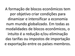 A formação de blocos econômicos tem
por objetivo criar condições para
dinamizar e intensificar a economia
num mundo globalizado. Em todas as
modalidades de blocos econômicos, o
intuito é a redução e/ou eliminação
das tarifas ou impostos de importação
e exportação entre os países membros.
 