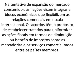 Na tentativa de expansão do mercado
consumidor, as nações visam integrar a
blocos econômicos que flexibilizem as
relações comerciais em escala
internacional. Os acordos têm o propósito
de estabelecer tratados para uniformizar
as ações fiscais em termos de diminuição
ou isenção de impostos sobre as
mercadorias e os serviços comercializados
entre os países membros.
 