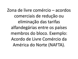 Zona de livre comércio – acordos
comerciais de redução ou
eliminação das tarifas
alfandegárias entre os países
membros do bloco. Exemplo:
Acordo de Livre Comércio da
América do Norte (NAFTA).
 