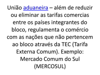 União aduaneira – além de reduzir
ou eliminar as tarifas comercias
entre os países integrantes do
bloco, regulamenta o comércio
com as nações que não pertencem
ao bloco através da TEC (Tarifa
Externa Comum). Exemplo:
Mercado Comum do Sul
(MERCOSUL)
 