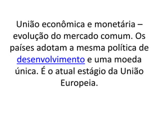 União econômica e monetária –
evolução do mercado comum. Os
países adotam a mesma política de
desenvolvimento e uma moeda
única. É o atual estágio da União
Europeia.
 