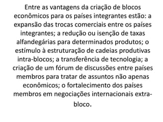 Entre as vantagens da criação de blocos
econômicos para os países integrantes estão: a
expansão das trocas comerciais entre os países
integrantes; a redução ou isenção de taxas
alfandegárias para determinados produtos; o
estímulo à estruturação de cadeias produtivas
intra-blocos; a transferência de tecnologia; a
criação de um fórum de discussões entre países
membros para tratar de assuntos não apenas
econômicos; o fortalecimento dos países
membros em negociações internacionais extra-
bloco.
 