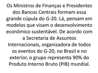 Os Ministros de Finanças e Presidentes
dos Bancos Centrais formam essa
grande cúpula do G-20. Lá, pensam em
modelos que visam o desenvolvimento
econômico sustentável. De acordo com
a Secretaria de Assuntos
Internacionais, organizadora de todos
os eventos do G-20, no Brasil e no
exterior, o grupo representa 90% do
Produto Interno Bruto (PIB) mundial.
 