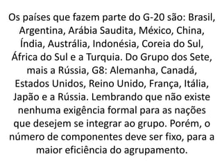 Os países que fazem parte do G-20 são: Brasil,
Argentina, Arábia Saudita, México, China,
Índia, Austrália, Indonésia, Coreia do Sul,
África do Sul e a Turquia. Do Grupo dos Sete,
mais a Rússia, G8: Alemanha, Canadá,
Estados Unidos, Reino Unido, França, Itália,
Japão e a Rússia. Lembrando que não existe
nenhuma exigência formal para as nações
que desejem se integrar ao grupo. Porém, o
número de componentes deve ser fixo, para a
maior eficiência do agrupamento.
 