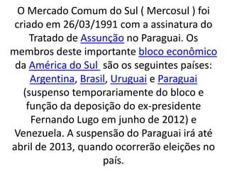 O Mercado Comum do Sul ( Mercosul ) foi
criado em 26/03/1991 com a assinatura do
Tratado de Assunção no Paraguai. Os
membros deste importante bloco econômico
da América do Sul são os seguintes países:
Argentina, Brasil, Uruguai e Paraguai
(suspenso temporariamente do bloco e
função da deposição do ex-presidente
Fernando Lugo em junho de 2012) e
Venezuela. A suspensão do Paraguai irá até
abril de 2013, quando ocorrerão eleições no
país.
 
