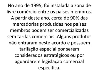 No ano de 1995, foi instalada a zona de
livre comércio entre os países membros.
A partir deste ano, cerca de 90% das
mercadorias produzidas nos países
membros podem ser comercializadas
sem tarifas comerciais. Alguns produtos
não entraram neste acordo e possuem
tarifação especial por serem
considerados estratégicos ou por
aguardarem legislação comercial
específica.
 