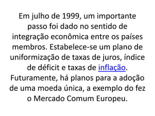 Em julho de 1999, um importante
passo foi dado no sentido de
integração econômica entre os países
membros. Estabelece-se um plano de
uniformização de taxas de juros, índice
de déficit e taxas de inflação.
Futuramente, há planos para a adoção
de uma moeda única, a exemplo do fez
o Mercado Comum Europeu.
 