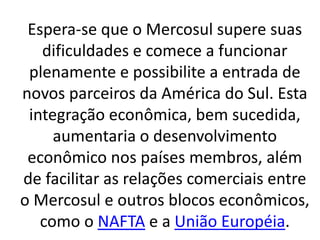 Espera-se que o Mercosul supere suas
dificuldades e comece a funcionar
plenamente e possibilite a entrada de
novos parceiros da América do Sul. Esta
integração econômica, bem sucedida,
aumentaria o desenvolvimento
econômico nos países membros, além
de facilitar as relações comerciais entre
o Mercosul e outros blocos econômicos,
como o NAFTA e a União Européia.
 
