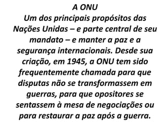 A ONU
Um dos principais propósitos das
Nações Unidas – e parte central de seu
mandato – e manter a paz e a
segurança internacionais. Desde sua
criação, em 1945, a ONU tem sido
frequentemente chamada para que
disputas não se transformassem em
guerras, para que opositores se
sentassem à mesa de negociações ou
para restaurar a paz após a guerra.
 