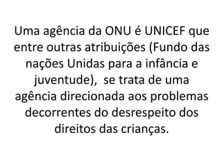 Uma agência da ONU é UNICEF que
entre outras atribuições (Fundo das
nações Unidas para a infância e
juventude), se trata de uma
agência direcionada aos problemas
decorrentes do desrespeito dos
direitos das crianças.
 