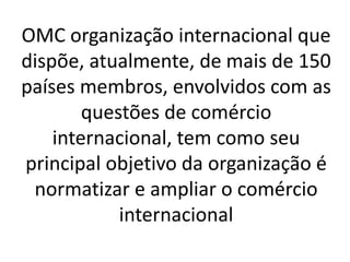 OMC organização internacional que
dispõe, atualmente, de mais de 150
países membros, envolvidos com as
questões de comércio
internacional, tem como seu
principal objetivo da organização é
normatizar e ampliar o comércio
internacional
 