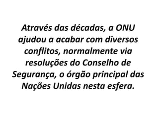 Através das décadas, a ONU
ajudou a acabar com diversos
conflitos, normalmente via
resoluções do Conselho de
Segurança, o órgão principal das
Nações Unidas nesta esfera.
 