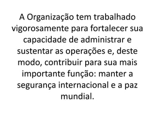 A Organização tem trabalhado
vigorosamente para fortalecer sua
capacidade de administrar e
sustentar as operações e, deste
modo, contribuir para sua mais
importante função: manter a
segurança internacional e a paz
mundial.
 