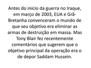 Antes do início da guerra no Iraque,
em março de 2003, EUA e Grã-
Bretanha convenceram o mundo de
que seu objetivo era eliminar as
armas de destruição em massa. Mas
Tony Blair fez recentemente
comentários que sugerem que o
objetivo principal da operação era o
de depor Saddam Hussein.
 