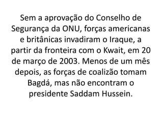 Sem a aprovação do Conselho de
Segurança da ONU, forças americanas
e britânicas invadiram o Iraque, a
partir da fronteira com o Kwait, em 20
de março de 2003. Menos de um mês
depois, as forças de coalizão tomam
Bagdá, mas não encontram o
presidente Saddam Hussein.
 