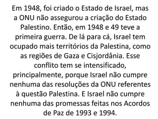Em 1948, foi criado o Estado de Israel, mas
a ONU não assegurou a criação do Estado
Palestino. Então, em 1948 e 49 teve a
primeira guerra. De lá para cá, Israel tem
ocupado mais territórios da Palestina, como
as regiões de Gaza e Cisjordânia. Esse
conflito tem se intensificado,
principalmente, porque Israel não cumpre
nenhuma das resoluções da ONU referentes
à questão Palestina. E Israel não cumpre
nenhuma das promessas feitas nos Acordos
de Paz de 1993 e 1994.
 